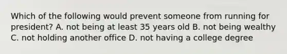 Which of the following would prevent someone from running for president? A. not being at least 35 years old B. not being wealthy C. not holding another office D. not having a college degree