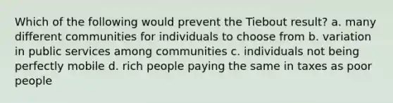 Which of the following would prevent the Tiebout result? a. many different communities for individuals to choose from b. variation in public services among communities c. individuals not being perfectly mobile d. rich people paying the same in taxes as poor people