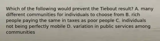 Which of the following would prevent the Tiebout result? A. many different communities for individuals to choose from B. rich people paying the same in taxes as poor people C. individuals not being perfectly mobile D. variation in public services among communities