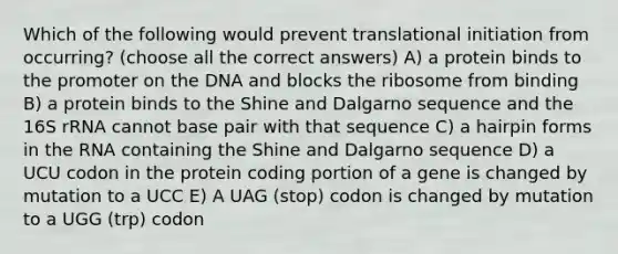 Which of the following would prevent translational initiation from occurring? (choose all the correct answers) A) a protein binds to the promoter on the DNA and blocks the ribosome from binding B) a protein binds to the Shine and Dalgarno sequence and the 16S rRNA cannot base pair with that sequence C) a hairpin forms in the RNA containing the Shine and Dalgarno sequence D) a UCU codon in the protein coding portion of a gene is changed by mutation to a UCC E) A UAG (stop) codon is changed by mutation to a UGG (trp) codon