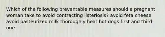 Which of the following preventable measures should a pregnant woman take to avoid contracting listeriosis? avoid feta cheese avoid pasteurized milk thoroughly heat hot dogs first and third one