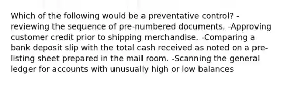 Which of the following would be a preventative control? -reviewing the sequence of pre-numbered documents. -Approving customer credit prior to shipping merchandise. -Comparing a bank deposit slip with the total cash received as noted on a pre-listing sheet prepared in the mail room. -Scanning the general ledger for accounts with unusually high or low balances