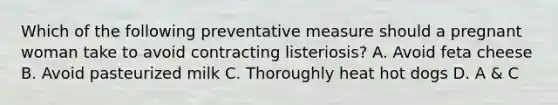 Which of the following preventative measure should a pregnant woman take to avoid contracting listeriosis? A. Avoid feta cheese B. Avoid pasteurized milk C. Thoroughly heat hot dogs D. A & C