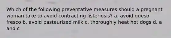 Which of the following preventative measures should a pregnant woman take to avoid contracting listeriosis? a. avoid queso fresco b. avoid pasteurized milk c. thoroughly heat hot dogs d. a and c