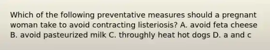 Which of the following preventative measures should a pregnant woman take to avoid contracting listeriosis? A. avoid feta cheese B. avoid pasteurized milk C. throughly heat hot dogs D. a and c
