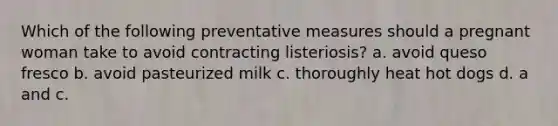 Which of the following preventative measures should a pregnant woman take to avoid contracting listeriosis? a. avoid queso fresco b. avoid pasteurized milk c. thoroughly heat hot dogs d. a and c.