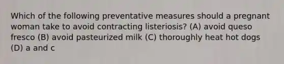 Which of the following preventative measures should a pregnant woman take to avoid contracting listeriosis? (A) avoid queso fresco (B) avoid pasteurized milk (C) thoroughly heat hot dogs (D) a and c