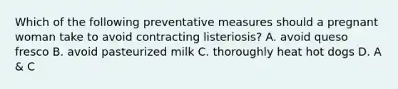 Which of the following preventative measures should a pregnant woman take to avoid contracting listeriosis? A. avoid queso fresco B. avoid pasteurized milk C. thoroughly heat hot dogs D. A & C