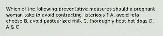 Which of the following preventative measures should a pregnant woman take to avoid contracting listeriosis ? A. avoid feta cheese B. avoid pasteurized milk C. thoroughly heat hot dogs D. A & C