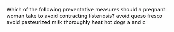 Which of the following preventative measures should a pregnant woman take to avoid contracting listeriosis? avoid queso fresco avoid pasteurized milk thoroughly heat hot dogs a and c