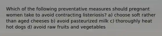 Which of the following preventative measures should pregnant women take to avoid contracting listeriosis? a) choose soft rather than aged cheeses b) avoid pasteurized milk c) thoroughly heat hot dogs d) avoid raw fruits and vegetables