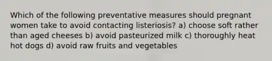 Which of the following preventative measures should pregnant women take to avoid contacting listeriosis? a) choose soft rather than aged cheeses b) avoid pasteurized milk c) thoroughly heat hot dogs d) avoid raw fruits and vegetables