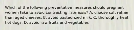 Which of the following preventative measures should pregnant women take to avoid contracting listeriosis? A. choose soft rather than aged cheeses. B. avoid pasteurized milk. C. thoroughly heat hot dogs. D. avoid raw fruits and vegetables