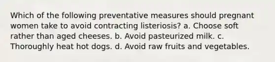 Which of the following preventative measures should pregnant women take to avoid contracting listeriosis? a. Choose soft rather than aged cheeses. b. Avoid pasteurized milk. c. Thoroughly heat hot dogs. d. Avoid raw fruits and vegetables.