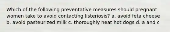 Which of the following preventative measures should pregnant women take to avoid contacting listeriosis? a. avoid feta cheese b. avoid pasteurized milk c. thoroughly heat hot dogs d. a and c