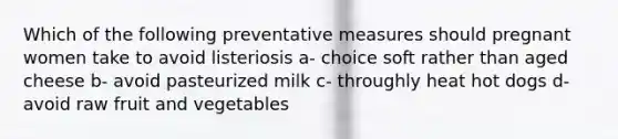 Which of the following preventative measures should pregnant women take to avoid listeriosis a- choice soft rather than aged cheese b- avoid pasteurized milk c- throughly heat hot dogs d- avoid raw fruit and vegetables