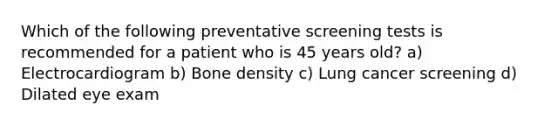 Which of the following preventative screening tests is recommended for a patient who is 45 years old? a) Electrocardiogram b) Bone density c) Lung cancer screening d) Dilated eye exam