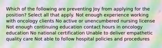 Which of the following are preventing Joy from applying for the position? Select all that apply. Not enough experience working with oncology clients​ No active or unencumbered nursing license Not enough continuing education contact hours in oncology education​ No national certification Unable to deliver empathetic quality care​ Not able to follow hospital policies and procedures​