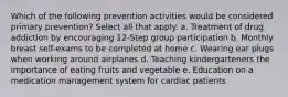 Which of the following prevention activities would be considered primary prevention? Select all that apply. a. Treatment of drug addiction by encouraging 12-Step group participation b. Monthly breast self-exams to be completed at home c. Wearing ear plugs when working around airplanes d. Teaching kindergarteners the importance of eating fruits and vegetable e. Education on a medication management system for cardiac patients