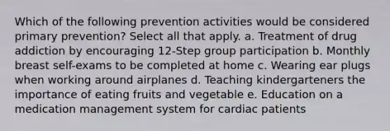 Which of the following prevention activities would be considered primary prevention? Select all that apply. a. Treatment of drug addiction by encouraging 12-Step group participation b. Monthly breast self-exams to be completed at home c. Wearing ear plugs when working around airplanes d. Teaching kindergarteners the importance of eating fruits and vegetable e. Education on a medication management system for cardiac patients