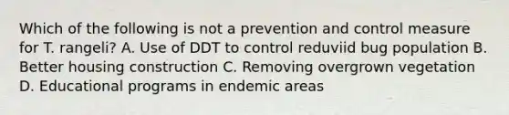 Which of the following is not a prevention and control measure for T. rangeli? A. Use of DDT to control reduviid bug population B. Better housing construction C. Removing overgrown vegetation D. Educational programs in endemic areas