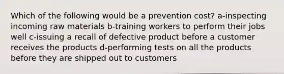 Which of the following would be a prevention cost? a-inspecting incoming raw materials b-training workers to perform their jobs well c-issuing a recall of defective product before a customer receives the products d-performing tests on all the products before they are shipped out to customers