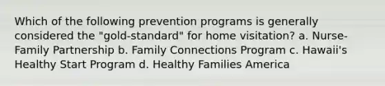 Which of the following prevention programs is generally considered the "gold-standard" for home visitation? a. Nurse-Family Partnership b. Family Connections Program c. Hawaii's Healthy Start Program d. Healthy Families America