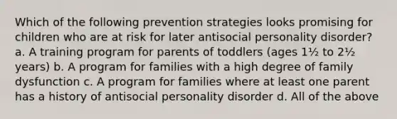 Which of the following prevention strategies looks promising for children who are at risk for later antisocial personality disorder? a. A training program for parents of toddlers (ages 1½ to 2½ years) b. A program for families with a high degree of family dysfunction c. A program for families where at least one parent has a history of antisocial personality disorder d. All of the above