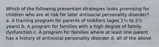 ​Which of the following prevention strategies looks promising for children who are at risk for later antisocial personality disorder? a. ​A training program for parents of toddlers (ages 1½ to 2½ years) b. ​A program for families with a high degree of family dysfunction c. ​A program for families where at least one parent has a history of antisocial personality disorder d. all of the above