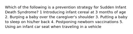 Which of the following is a prevention strategy for Sudden Infant Death Syndrome? 1 Introducing infant cereal at 3 months of age 2. Burping a baby over the caregiver's shoulder 3. Putting a baby to sleep on his/her back 4. Postponing newborn vaccinations 5. Using an infant car seat when traveling in a vehicle