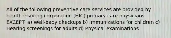 All of the following preventive care services are provided by health insuring corporation (HIC) primary care physicians EXCEPT: a) Well-baby checkups b) Immunizations for children c) Hearing screenings for adults d) Physical examinations