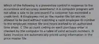 Which of the following is a preventive control in response to the occurrence and accuracy assertions? A A computer program will not allow a sale to be processed if a customer has exceeded a credit limit. B Employees not on the master file list are not allowed to be paid without matching a valid employee ID number to the employee master file and hours worked to an authorized time sheet. C The account coding on each purchase order is checked by the computer to a table of valid account numbers. D Sales invoices are automatically priced using information in the price master file.