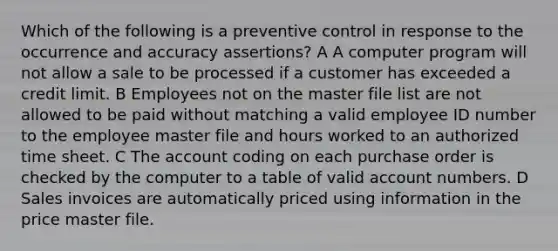 Which of the following is a preventive control in response to the occurrence and accuracy assertions? A A computer program will not allow a sale to be processed if a customer has exceeded a credit limit. B Employees not on the master file list are not allowed to be paid without matching a valid employee ID number to the employee master file and hours worked to an authorized time sheet. C The account coding on each purchase order is checked by the computer to a table of valid account numbers. D Sales invoices are automatically priced using information in the price master file.