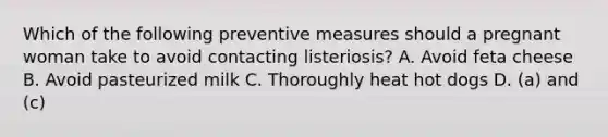 Which of the following preventive measures should a pregnant woman take to avoid contacting listeriosis? A. Avoid feta cheese B. Avoid pasteurized milk C. Thoroughly heat hot dogs D. (a) and (c)