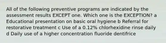 All of the following preventive programs are indicated by the assessment results EXCEPT one. Which one is the EXCEPTION? a Educational presentation on basic oral hygiene b Referral for restorative treatment c Use of a 0.12% chlorhexidine rinse daily d Daily use of a higher concentration fluoride dentifrice