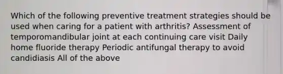 Which of the following preventive treatment strategies should be used when caring for a patient with arthritis? Assessment of temporomandibular joint at each continuing care visit Daily home fluoride therapy Periodic antifungal therapy to avoid candidiasis All of the above