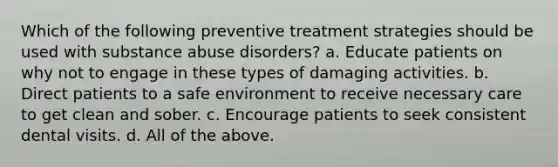 Which of the following preventive treatment strategies should be used with substance abuse disorders? a. Educate patients on why not to engage in these types of damaging activities. b. Direct patients to a safe environment to receive necessary care to get clean and sober. c. Encourage patients to seek consistent dental visits. d. All of the above.