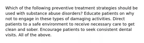 Which of the following preventive treatment strategies should be used with substance abuse disorders? Educate patients on why not to engage in these types of damaging activities. Direct patients to a safe environment to receive necessary care to get clean and sober. Encourage patients to seek consistent dental visits. All of the above.