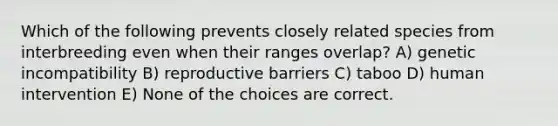 Which of the following prevents closely related species from interbreeding even when their ranges overlap? A) genetic incompatibility B) reproductive barriers C) taboo D) human intervention E) None of the choices are correct.