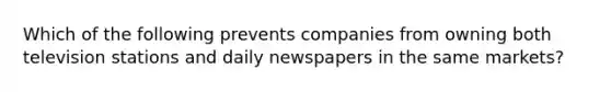 Which of the following prevents companies from owning both television stations and daily newspapers in the same markets?