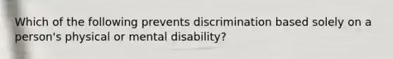 Which of the following prevents discrimination based solely on a person's physical or mental disability?