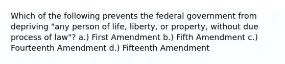 Which of the following prevents the federal government from depriving "any person of life, liberty, or property, without due process of law"? a.) First Amendment b.) Fifth Amendment c.) Fourteenth Amendment d.) Fifteenth Amendment