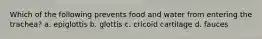 Which of the following prevents food and water from entering the trachea? a. epiglottis b. glottis c. cricoid cartilage d. fauces