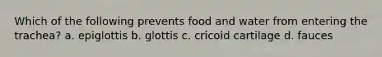 Which of the following prevents food and water from entering the trachea? a. epiglottis b. glottis c. cricoid cartilage d. fauces