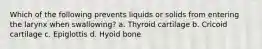 Which of the following prevents liquids or solids from entering the larynx when swallowing? a. Thyroid cartilage b. Cricoid cartilage c. Epiglottis d. Hyoid bone