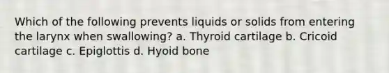 Which of the following prevents liquids or solids from entering the larynx when swallowing? a. Thyroid cartilage b. Cricoid cartilage c. Epiglottis d. <a href='https://www.questionai.com/knowledge/kVV1acPC4Z-hyoid-bone' class='anchor-knowledge'>hyoid bone</a>