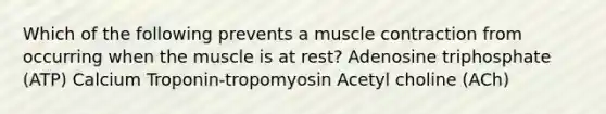 Which of the following prevents a <a href='https://www.questionai.com/knowledge/k0LBwLeEer-muscle-contraction' class='anchor-knowledge'>muscle contraction</a> from occurring when the muscle is at rest? Adenosine triphosphate (ATP) Calcium Troponin-tropomyosin Acetyl choline (ACh)