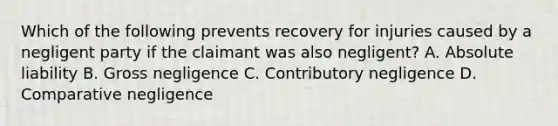 Which of the following prevents recovery for injuries caused by a negligent party if the claimant was also negligent? A. Absolute liability B. Gross negligence C. Contributory negligence D. Comparative negligence