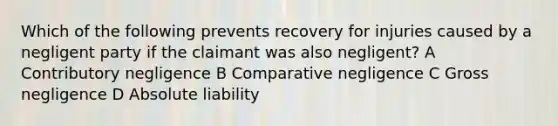 Which of the following prevents recovery for injuries caused by a negligent party if the claimant was also negligent? A Contributory negligence B Comparative negligence C Gross negligence D Absolute liability