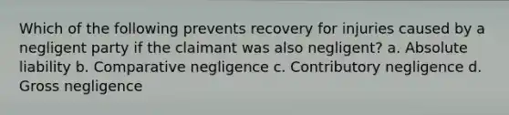 Which of the following prevents recovery for injuries caused by a negligent party if the claimant was also negligent? a. Absolute liability b. Comparative negligence c. Contributory negligence d. Gross negligence